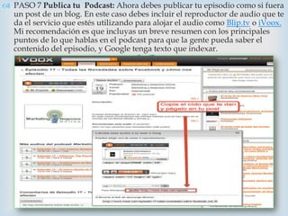  PASO 7 Publica tu Podcast: Ahora debes publicar tu episodio como si fuera
  un post de un blog. En este caso debes incluir el reproductor de audio que te
  da el servicio que estés utilizando para alojar el audio como Blip.tv o iVoox.
  Mi recomendación es que incluyas un breve resumen con los principales
  puntos de lo que hablas en el podcast para que la gente pueda saber el
  contenido del episodio, y Google tenga texto que indexar.
                                     
 