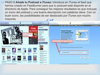 PASO 8 Añade tu Podcast a iTunes: Introduce en iTunes el feed que
  hemos creado en Feedburner para que tu podcast esté disponle en el
  directorio de Apple. Para conseguir los mejores resultados es que incluyas
  un icono del podcast y una buena descripción con palabras clave. Con un
  buen icono, las posibilidades de ser destacado por iTunes son mucho
  mayores.
                                    
 