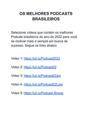 OS MELHORES PODCASTS
BRASILEIROS
Selecionei vídeos que contém os melhores
Podcats brasileiros do ano de 2022 para você
se motivar mais e sempre em busca de
sucesso. Segue os links abaixo:
Video 1: https://uii.io/Podcast2022
Video 2: https://uii.io/Podcast22
Video 3: https://uii.io/Podcast22ani
Video 4: https://uii.io/Podcast22Lula
Video 5: https://uii.io/Podcast-Snoop
 