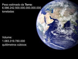 Peso estimado da Terra:
6.586.242.500.000.000.000.000
toneladas




Volume:
1.083.319.780.000
quilômetros cúbicos
 