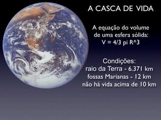 A CASCA DE VIDA

   A equação do volume
   de uma esfera sólida:
      V = 4/3 pi R^3

        Condições:
 raio da Terra - 6.371 km
  fossas Marianas - 12 km
não há vida acima de 10 km
 