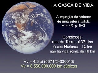 A CASCA DE VIDA

                  A equação do volume
                  de uma esfera sólida:
                     V = 4/3 pi R^3

                       Condições:
                raio da Terra - 6.371 km
                 fossas Marianas - 12 km
               não há vida acima de 10 km

 Vv = 4/3 pi (6371^3-6300^3)
Vv = 8.550.000.000 km cúbicos
 