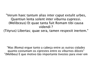 "Verum haec tantum alias inter caput extulit urbes,
     Quantiun lenta solent inter viburna cupressi.
    (Melibceus) Et quae tanta fuit Romam tibi causa
                        videndi ?
(Tityrus) Libertas; quae sera, tamen respexit inertem."




  "Mas (Roma) ergue tanto a cabeça entre as outras cidades
   quanto costumam os ciprestes entre os viburnos dóceis"
"(Melibeu) E que motivo tão importante tivestes para viver em
 