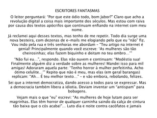 ESCRITORES FANTASMAS
 O leitor perguntará: “Por que este ódio todo, bom Jabor?” Claro que acho a
 revolução digital a coisa mais importante dos séculos. Mas estou com raiva
por causa dos textos apócrifos que continuam enﬁando na internet com meu
                                    nome.
Já reclamei aqui desses textos, mas tenho de me repetir. Todo dia surge uma
 nova besteira, com dezenas de e-mails me elogiando pelo que eu “não” ﬁz.
  Vou indo pela rua e três senhoras me abordam – “Teu artigo na internet é
      genial! Principalmente quando você escreve: ‘As mulheres são tão
        cheirosinhas; elas fazem biquinho e deitam no teu ombro…’”
   “Não fui eu…”, respondo. Elas não ouvem e continuam: “Modéstia sua!
 Finalmente alguém diz a verdade sobre as mulheres! Mandei isso para mil
 amigas! Adoraram aquela parte: ‘Tenho horror à mulher perfeitinha. Acho
   ótimo celulite…’” Repito que não é meu, mas elas (em geral barangas)
 replicam: “Ah… É teu melhor texto…” – e vão embora, rebolando, felizes.
Sei que a internet democratiza, dando acesso a todos para se expressar. Mas
 a democracia também libera a idiotia. Deviam inventar um “antispam” para
                                 bobagens.
   Vejam mais o que “eu” escrevi: “As mulheres de hoje lutam para ser
magrinhas. Elas têm horror de qualquer carninha saindo da calça de cintura
 tão baixa que o cós acaba!”… Luto dia e noite contra cacófatos e jamais
 