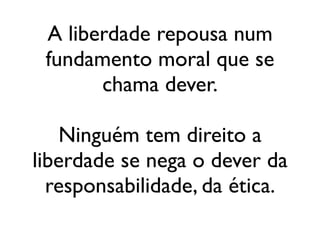 A liberdade repousa num
 fundamento moral que se
       chama dever.

    Ninguém tem direito a
liberdade se nega o dever da
  responsabilidade, da ética.
 