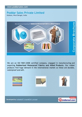 Poddar Sales Private Limited
Kolkata, West Bengal, India




We are an ISO 9001:2008 certified company, engaged in manufacturing and
exporting Rubberized Waterproof Fabrics and Allied Products. Our rubber
products find huge demand in the international market as these are durable,
waterproof and soft.
 