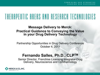 Message Delivery to Merck:
Practical Guidance to Conveying the Value
    in your Drug Delivery Technology

Partnership Opportunities in Drug Delivery Conference
                  October 4, 2011


    Fernando Salles, Ph.D., CLPTM
 Senior Director, Franchise Licensing Integrator Drug
     Delivery, Neuroscience and Ophthalmology



                                                        1
 