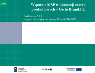 2015
Wsparcie MŚP w promocji marek
produktowych – Go to Brand.PL
Poddziałanie 3.3.3
Program Operacyjny Inteligentny Rozwój 2014-2020
 