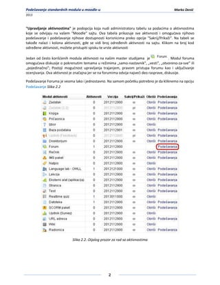 Podešavanje standardnih modula u moodle-u                                                  Marko Denić
2013



"Upravljanje aktivnostima" je podopcija koja nudi administratoru tabelu sa podacima o aktivnostima
koje se odvijaju na vašem "Moodle" sajtu. Ova tabela prikazuje sve aktivnosti i omogudava njihovo
podešavanje i podešavanje njihove dostupnosti korisnicima preko opcije "Sakrij/Prikaži". Na tabeli se
takođe nalazi i kolona aktivnosti, gde se vidi broj određenih aktivnosti na sajtu. Klikom na broj kod
određene aktivnosti, možete pristupiti spisku te vrste aktivnosti

Jedan od često korišdenih modula aktivnosti na našim master studijama je                  . Modul foruma
omogudava diskusije o pokrenutim temama u režimima „samo-nastavnik”, „vesti”, „otvoreno-za-sve” ili
„pojedinačno”; Postoji mogudnost upravljanja trajanjem, pravom pristupa forumu kao i uključivanje
ocenjivanja. Ova aktivnost je značajna jer se na forumima odvija najvedi deo rasprave, diskusije.

Podešavanje Foruma je veoma lako i jednostavno. Na samom početku potrebno je da kliknemo na opciju
Podešavanje Slika 2.2




                            Slika 2.2.-Dijalog prozor za rad sa aktivnostima




                                                   2
 