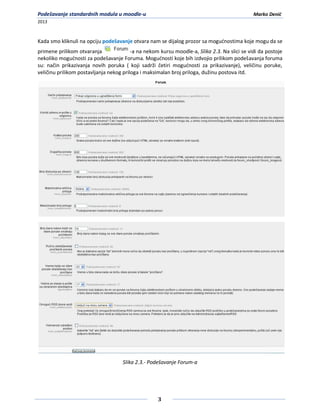 Podešavanje standardnih modula u moodle-u                                                     Marko Denić
2013



Kada smo kliknuli na opciju podešavanje otvara nam se dijalog prozor sa mogudnostima koje mogu da se
primene prilikom otvaranja               -a na nekom kursu moodle-a, Slika 2.3. Na slici se vidi da postoje
nekoliko mogudnosti za podešavanje Foruma. Mogudnosti koje bih izdvojio prilikom podešavanja foruma
su: način prikazivanja novih poruka ( koji sadrži četiri mogudnosti za prikazivanje), veličinu poruke,
veličinu prilikom postavljanja nekog priloga i maksimalan broj priloga, dužinu postova itd.




                                     Slika 2.3.- Podešavanje Forum-a




                                                    3
 