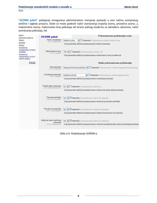Podešavanje standardnih modula u moodle-u                                                 Marko Denić
2013



"SCORM paket" podopcija omogudava administratoru menjanje postavki u vezi načina ocenjivanja,
veličine i izgleda prozora. Ovde se može podesiti način ocenjivanja (najviša ocena, prosečna ocena...),
maksimalna ocena, maksimalan broj pokušaja od strane jednog studenta za određenu aktivnost, način
ocenjivanja pokušaja, itd.




                                   Slika 2.4.-Podešavanje SCROM-a




                                                  4
 