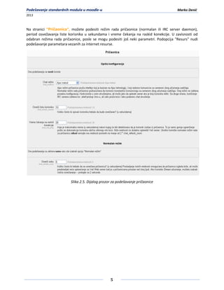 Podešavanje standardnih modula u moodle-u                                              Marko Denić
2013



Na stranici "Pričaonica", možete podesiti režim rada pričaonice (normalan ili IRC server daemon),
period osvežavanja liste korisnika u sekundama i vreme čekanja na raskid konekcije. U zavisnosti od
odabran režima rada pričaonice, posle se mogu podesiti još neki parametri. Podopcija "Resurs" nudi
podešavanje parametara vezanih za internet resurse.




                         Slika 2.5. Dijalog prozor za podešavanje pričaonice




                                                 5
 