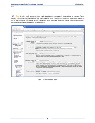 Podešavanje standardnih modula u moodle-u                                                  Marko Denić
2013




       Test stranica nudi administratoru podešavanja podrazumevanih parametara za testove. Ovde
možete odrediti vremensko ograničenje za rešavanje testa, ograničiti broj pitanja po stranici, uključiti
opciju za menjanje redosleda pitanja, dozvoljen broj pokušaja rešavanja testa, metod ocenjivanja,
dostupnost povratnih informacija studentima, itd.




                                      Slika 2.6.-Podešavanje testa




                                                   6
 