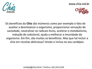 www.chia.ind.br




Os benefícios da Chia são inúmeros como por exemplo o fato de
  auxiliar a desintoxicar o organismo, proporcionar sensação de
 saciedade, neutralizar os radicais livres, acelerar o metabolismo,
     redução do colesterol, ajuda a melhorar a imunidade do
organismo. Em fim, são muitos os benefícios. Mas que tal incluir a
   chia em receitas deliciosas? Anote e inclua no seu cardápio.




              contato@chia.ind.br / Telefone: (49) 3433.0100
 
