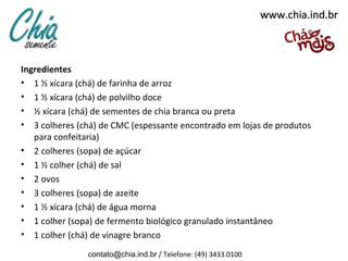 www.chia.ind.br



Ingredientes
• 1 ½ xícara (chá) de farinha de arroz
• 1 ½ xícara (chá) de polvilho doce
• ½ xícara (chá) de sementes de chia branca ou preta
• 3 colheres (chá) de CMC (espessante encontrado em lojas de produtos
   para confeitaria)
• 2 colheres (sopa) de açúcar
• 1 ½ colher (chá) de sal
• 2 ovos
• 3 colheres (sopa) de azeite
• 1 ½ xícara (chá) de água morna
• 1 colher (sopa) de fermento biológico granulado instantâneo
• 1 colher (chá) de vinagre branco
               contato@chia.ind.br / Telefone: (49) 3433.0100
 
