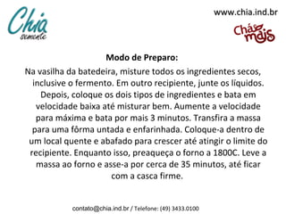 www.chia.ind.br



                     Modo de Preparo:
Na vasilha da batedeira, misture todos os ingredientes secos,
  inclusive o fermento. Em outro recipiente, junte os líquidos.
    Depois, coloque os dois tipos de ingredientes e bata em
   velocidade baixa até misturar bem. Aumente a velocidade
   para máxima e bata por mais 3 minutos. Transfira a massa
  para uma fôrma untada e enfarinhada. Coloque-a dentro de
 um local quente e abafado para crescer até atingir o limite do
 recipiente. Enquanto isso, preaqueça o forno a 1800C. Leve a
   massa ao forno e asse-a por cerca de 35 minutos, até ficar
                      com a casca firme.


            contato@chia.ind.br / Telefone: (49) 3433.0100
 