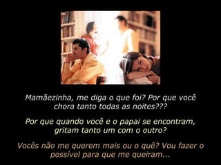 Mamãezinha, me diga o que foi? Por que você chora tanto todas as noites??? Por que quando você e o papai se encontram, gritam tanto um com o outro? Vocês não me querem mais ou o quê? Vou fazer o possível para que me queiram... 