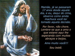 Mamãe, já se passaram 17 anos desde aquele dia, e eu, daqui de cima, observo como ainda machuca você ter tomado aquela decisão.Por favor, não chore. Lembre-se que a amo e que estarei aqui lhe esperando com muitos abraços e beijos. Amo muito você!!!Seu bebê.