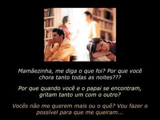 Mamãezinha, me diga o que foi? Por que você chora tanto todas as noites???Por que quando você e o papai se encontram, gritam tanto um com o outro?Vocês não me querem mais ou o quê? Vou fazer o possível para que me queiram...