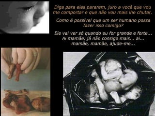 Diga para eles pararem, juro a você que vou me comportar e que não vou mais lhe chutar.Como é possível que um ser humano possa fazer isso comigo?Ele vai ver só quando eu for grande e forte... Ai mamãe, já não consigo mais... ai... mamãe, mamãe, ajude-me...