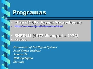 Programas Eliza (1966 - Joseph Weizenbaum) http://www-ai.ijs.si/eliza/eliza.html SHRDLU (1972 Winograd – 1972) PROLOG  Department of Intelligent Systems Jozef Stefan Institute Jamova 39 1000 Ljubljana Slovenia   