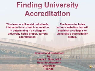 This lesson will assist individuals,     The lesson includes
interested in a career in education,   various websites that will
   in determining if a college or       establish a college’s or
  university holds proper, current     university’s accreditation
           accreditation.                       status.




                       Created and Presented
                                by:
                        Linda A. Noto, MAS
                        Nova Southeastern
                             University
                              Florida
 