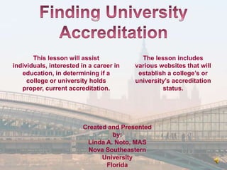 This lesson will assist             The lesson includes
individuals, interested in a career in   various websites that will
   education, in determining if a         establish a college’s or
     college or university holds         university’s accreditation
   proper, current accreditation.                 status.




                        Created and Presented
                                 by:
                         Linda A. Noto, MAS
                         Nova Southeastern
                              University
                               Florida
 