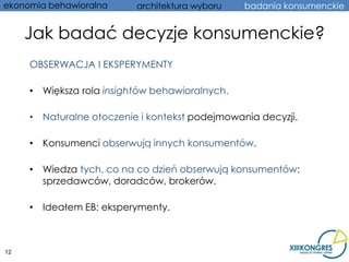 ekonomia behawioralna     architektura wyboru   badania konsumenckie


     Jak badać decyzje konsumenckie?
     OBSERWACJA I EKSPERYMENTY

     • Większa rola insightów behawioralnych.

     • Naturalne otoczenie i kontekst podejmowania decyzji.

     • Konsumenci obserwują innych konsumentów.

     • Wiedza tych, co na co dzień obserwują konsumentów:
       sprzedawców, doradców, brokerów.

     • Ideałem EB: eksperymenty.



12
 