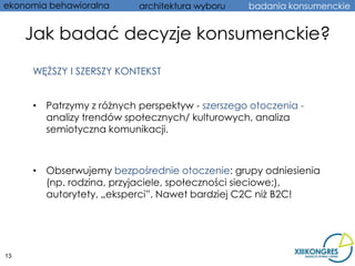 ekonomia behawioralna     architektura wyboru   badania konsumenckie


     Jak badać decyzje konsumenckie?
     WĘŻSZY I SZERSZY KONTEKST


     • Patrzymy z różnych perspektyw - szerszego otoczenia -
       analizy trendów społecznych/ kulturowych, analiza
       semiotyczna komunikacji.



     • Obserwujemy bezpośrednie otoczenie: grupy odniesienia
       (np. rodzina, przyjaciele, społeczności sieciowe;),
       autorytety, „eksperci”. Nawet bardziej C2C niż B2C!




13
 