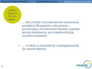 ekonomia behawioralna      architektura wyboru   badania konsumenckie


      wiele z
     tego to
     nic no-
     wego…
                • … ale chodzi o konsekwentne stosowanie
                  podejścia EB poprzez cały proces –
                  poczynając od stawiania hipotez, poprzez
                  proces badawczy, po implementację
                  wyników badania;


                • … a także o zrozumienie i zaangażowanie
                  po stronie Klienta!




16
 