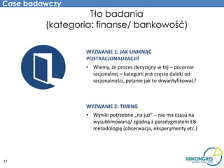 Case badawczy
                   Tło badania
         (kategoria: finanse/ bankowość)

                 WYZWANIE 1: JAK UNIKNĄĆ
                 POSTRACJONALIZACJI?
                 • Wiemy, że proces decyzyjny w tej – pozornie
                   racjonalnej – kategorii jest często daleki od
                   racjonalności, pytanie jak to skwantyfikować?



                 WYZWANIE 2: TIMING
                 • Wyniki potrzebne „na już” – nie ma czasu na
                   wysublimowaną/ zgodną z paradygmatem EB
                   metodologię (obserwacja, eksperymenty etc.)




17
 