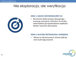 Case badawczy

           Nie eksploracja, ale weryfikacja

                     KROK 1: INACZEJ ZDEFINIOWALIŚMY CEL
                     • Nie chcemy śledzić procesu decyzyjnego –
                       znamy go, pracujemy z Klientem nie od dziś,
                       celem badania jest potwierdzenie wspólnych
                       hipotez i poznanie skali zjawisk.



                     KROK 2: KLUCZEM METODOLOGIA I NARZĘDZIA
                     •   Wiemy co robi konsument, chcemy tylko by
                         nam się do tego przyznał.




18
 