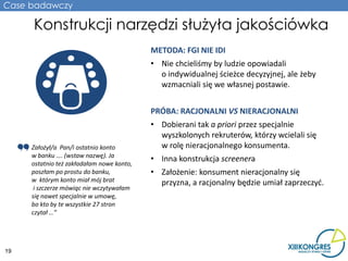 Case badawczy

     Konstrukcji narzędzi służyła jakościówka
                                           METODA: FGI NIE IDI
                                           • Nie chcieliśmy by ludzie opowiadali
                                             o indywidualnej ścieżce decyzyjnej, ale żeby
                                             wzmacniali się we własnej postawie.


                                           PRÓBA: RACJONALNI VS NIERACJONALNI
                                           • Dobierani tak a priori przez specjalnie
                                             wyszkolonych rekruterów, którzy wcielali się
     Założył/a Pan/i ostatnio konto          w rolę nieracjonalnego konsumenta.
     w banku …. (wstaw nazwę). Ja
                                           • Inna konstrukcja screenera
     ostatnio też zakładałam nowe konto,
     poszłam po prostu do banku,           • Założenie: konsument nieracjonalny się
     w którym konto miał mój brat            przyzna, a racjonalny będzie umiał zaprzeczyć.
      i szczerze mówiąc nie wczytywałam
     się nawet specjalnie w umowę,
     bo kto by te wszystkie 27 stron
     czytał …”




19
 