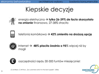 ekonomia behawioralna                           architektura wyboru               badania konsumenckie


                            Kiepskie decyzje
           • energia elektryczna  tylko 26-39% de facto skorzystało
             na zmianie finansowo, 27-38% straciło



           • telefonia komórkowa  42% zmieniło na droższą opcję



           • Internet  48% płaciło średnio o 95% więcej niż by
             mogli



           • oszczędności rzędu 30-300 funtów miesięcznie!

      (C.M.Wilson, C.W.Price, „Do customers switch to the best supplier”, 2006)
3
 