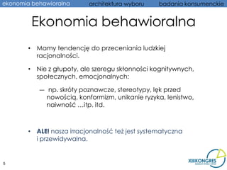 ekonomia behawioralna      architektura wyboru    badania konsumenckie


         Ekonomia behawioralna
        • Mamy tendencję do przeceniania ludzkiej
          racjonalności.

        • Nie z głupoty, ale szeregu skłonności kognitywnych,
          społecznych, emocjonalnych:

           ― np. skróty poznawcze, stereotypy, lęk przed
             nowością, konformizm, unikanie ryzyka, lenistwo,
             naiwność …itp. itd.



        • ALE! nasza irracjonalność też jest systematyczna
          i przewidywalna.


5
 