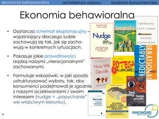 ekonomia behawioralna       architektura wyboru   badania konsumenckie


         Ekonomia behawioralna
    • Dostarcza schemat eksplanacyjny –
      wyjaśniający dlaczego ludzie
      zachowują się tak, jak się zacho-
      wują w konkretnych sytuacjach.

    • Pokazuje jakie prawidłowości
      rządzą naszymi „nieracjonalnymi”
      zachowanymi.

    • Formułuje wskazówki, w jaki sposób
      ustrukturyzować wybory, tak, aby
      konsumenci podejmowali je zgodnie
      z naszymi oczekiwaniami / swoim
      interesem (nudge = „popychanie”
      we właściwym kierunku).

6
 