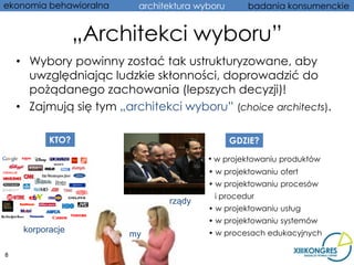 ekonomia behawioralna     architektura wyboru      badania konsumenckie


                  „Architekci wyboru”
    • Wybory powinny zostać tak ustrukturyzowane, aby
      uwzględniając ludzkie skłonności, doprowadzić do
      pożądanego zachowania (lepszych decyzji)!
    • Zajmują się tym „architekci wyboru” (choice architects).

           KTO?                                 GDZIE?

                                         • w projektowaniu produktów
                                         • w projektowaniu ofert
                                         • w projektowaniu procesów
                                          i procedur
                                rządy
                                         • w projektowaniu usług
                                         • w projektowaniu systemów
     korporacje                          • w procesach edukacyjnych
                        my

8
 