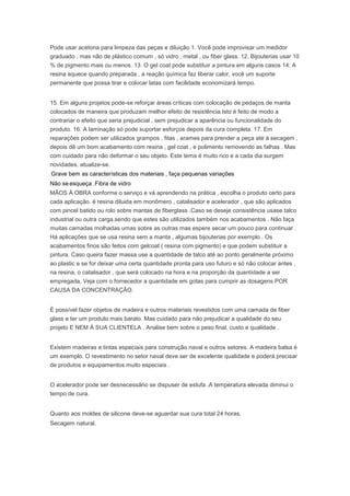 Pode usar acetona para limpeza das peças e diluição 1. Você pode improvisar um medidor
graduado , mas não de plástico comum , só vidro , metal , ou fiber glass. 12. Bijouterias usar 10
% de pigmento mais ou menos. 13. O gel coat pode substituir a pintura em alguns casos 14. A
resina aquece quando preparada , a reação química faz liberar calor, você um suporte
permanente que possa tirar e colocar latas com facilidade economizará tempo.
15. Em alguns projetos pode-se reforçar áreas críticas com colocação de pedaços de manta
colocados de maneira que produzam melhor efeito de resistência.Isto é feito de modo a
contrariar o efeito que seria prejudicial , sem prejudicar a aparência ou funcionalidade do
produto. 16. A laminação só pode suportar esforços depois da cura completa. 17. Em
reparações podem ser utilizados grampos , fitas , arames para prender a peça até à secagem ,
depois dê um bom acabamento com resina , gel coat , e polimento removendo as falhas . Mas
com cuidado para não deformar o seu objeto. Este tema é muito rico e a cada dia surgem
novidades, atualize-se.
Grave bem as características dos materiais , faça pequenas variações
Não se esqueça .Fibra de vidro
MÃOS À OBRA conforme o serviço e vá aprendendo na prática , escolha o produto certo para
cada aplicação. é resina diluida em monômero , catalisador e acelerador , que são aplicados
com pincel batido ou rolo sobre mantas de fiberglass .Caso se deseje consistência usase talco
industrial ou outra carga,sendo que estes são utilizados também nos acabamentos . Não faça
muitas camadas molhadas umas sobre as outras mas espere secar um pouco para continuar .
Há aplicações que se usa resina sem a manta , algumas bijouterias por exemplo . Os
acabamentos finos são feitos com gelcoat ( resina com pigmento) e que podem substituir a
pintura. Caso queira fazer massa use a quantidade de talco até ao ponto geralmente próximo
ao plastic e se for deixar uma certa quantidade pronta para uso futuro e só não colocar antes ,
na resina, o catalisador , que será colocado na hora e na proporção da quantidade a ser
empregada. Veja com o fornecedor a quantidade em gotas para cumprir as dosagens POR
CAUSA DA CONCENTRAÇÃO.
É possível fazer objetos de madeira e outros materiais revestidos com uma camada de fiber
glass e ter um produto mais barato. Mas cuidado para não prejudicar a qualidade do seu
projeto E NEM À SUA CLIENTELA . Analise bem sobre o peso final, custo e qualidade .
Existem madeiras e tintas especiais para construção naval e outros setores. A madeira balsa é
um exemplo. O revestimento no setor naval deve ser de excelente qualidade e poderá precisar
de produtos e equipamentos muito especiais .
O acelerador pode ser desnecessário se dispuser de estufa .A temperatura elevada diminui o
tempo de cura.
Quanto aos moldes de silicone deve-se aguardar sua cura total 24 horas.
Secagem natural.
 