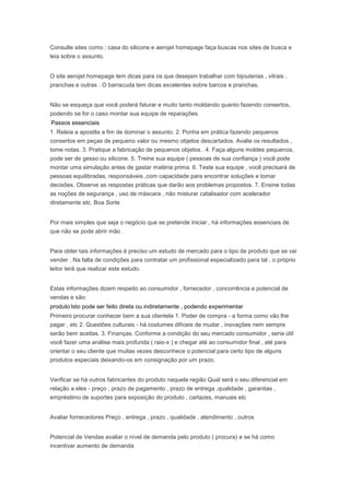 Consulte sites como : casa do silicone e aerojet homepage faça buscas nos sites de busca e
leia sobre o assunto.
O site aerojet homepage tem dicas para os que desejam trabalhar com bijouterias , vitrais ,
pranchas e outras . O barracuda tem dicas excelentes sobre barcos e pranchas.
Não se esqueça que você poderá faturar e muito tanto moldando quanto fazendo consertos,
podendo se for o caso montar sua equipe de reparações.
Passos essenciais
1. Releia a apostila a fim de dominar o assunto. 2. Ponha em prática fazendo pequenos
consertos em peças de pequeno valor ou mesmo objetos descartados. Avalie os resultados ,
tome notas. 3. Pratique a fabricação de pequenos objetos . 4. Faça alguns moldes pequenos,
pode ser de gesso ou silicone. 5. Treine sua equipe ( pessoas de sua confiança ) você pode
montar uma simulação antes de gastar matéria prima. 6. Teste sua equipe , você precisará de
pessoas equilibradas, responsáveis ,com capacidade para encontrar soluções e tomar
decisões. Observe as respostas práticas que darão aos problemas propostos. 7. Ensine todas
as noções de segurança , uso de máscara , não misturar catalisador com acelerador
diretamente etc. Boa Sorte
Por mais simples que seja o negócio que se pretende iniciar , há informações essenciais de
que não se pode abrir mão .
Para obter tais informações é preciso um estudo de mercado para o tipo de produto que se vai
vender . Na falta de condições para contratar um profissional especializado para tal , o próprio
leitor terá que realizar este estudo.
Estas informações dizem respeito ao consumidor , fornecedor , concorrência e potencial de
vendas e são:
produto Isto pode ser feito direta ou indiretamente , podendo experimentar
Primeiro procurar conhecer bem a sua clientela 1. Poder de compra - a forma como vão lhe
pagar , etc 2. Questões culturais - há costumes difíceis de mudar , inovações nem sempre
serão bem aceitas. 3. Finanças. Conforme a condição do seu mercado consumidor , seria útil
você fazer uma análise mais profunda ( raio-x ) e chegar até ao consumidor final , até para
orientar o seu cliente que muitas vezes desconhece o potencial para certo tipo de alguns
produtos especiais deixando-os em consignação por um prazo.
Verificar se há outros fabricantes do produto naquela região Qual será o seu diferencial em
relação a eles - preço , prazo de pagamento , prazo de entrega ,qualidade , garantias ,
empréstimo de suportes para exposição do produto , cartazes, manuais etc
Avaliar fornecedores Preço , entrega , prazo , qualidade , atendimento , outros
Potencial de Vendas avaliar o nível de demanda pelo produto ( procura) e se há como
incentivar aumento de demanda
 