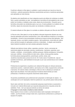 O polímero utilizado no fiber glass é o poliéster o qual é produzido por mais de um tipo de
monômero , podendo apresentar diferentes características químicas e mecânicas apropriadas
para aplicações as mais diversas.
Os plásticos são classificados em duas categorias quanto aos efeitos de mudanças no estado
físico, quando submetidos ao calor : termoplásticos e termofixos.Os termoplásticos são os que
podem ser fundidos e moldados outras vezes, depois de já endurecidos . Enquanto que os
termofixos não podem ser amolecidos após a sua cura. A resina poliéster é um plástico do tipo
termofixo, depois de endurecida não podem ser amolecida e moldada outra vez.
O material utilizado em fiber glass é na verdade um plástico reforçado com fibra de vidro PRFV.
A Fibra de vidro ( fiber glass) é um tipo de plástico reforçado largamente utilizado nas mais
diversas aplicações que possui características. como: alta resistência mecânica e à corrosões,
durabilidade , conserva suas propriedades mecânicas ao longo do tempo fácil aplicação , fácil
reparação, leveza, cura rápida ,excelente aspecto , fácil acabamento, muita oferta de matéria
prima, permite inovação em aplicações conforme a criatividade . A relação custo benefício
deste material é excelente nas mais variadas aplicações industriais.
Utilizado para fabricar móveis, telhas, capacetes, pranchas , barcos ,carrocerias de
automóveis,objetos de decoração, piscinas, revestimentos , banheiras ,caçambas, aero-
modelos , protótipos , ornamentações, orelhões,quiosques, balcões,varadepesca, brinquedos,
caia ques, orelhões , remos,enfeites de natal, dutos, calhas, móveis,guaritas,capotas,
luminárias,placas,espreguiçadeiras, parachoques ,painéis, caixas, pias
,lavatórios,mascotes,tubos,canoas etc etc etc .Em muitos casos é insubstituível , seja por
questões econômicas , pela facilidade de execução ou por suas características como material
de engenharia.
Profissionais de engenharia e arquitetura vem utilizando fiber glass em reforços estruturais ,
isolamentos acústico , isolamento elétrico, aeronautica civil e militar, equipamentos comerciais
e bancários. Em setores médico odontológico a fibra de vidro é utilizada por exemplo em
alguns tipos de próteses. Há muitas pesquisas inovadoras desenvolvidas por estes
profissionais. A tendência é de grande crescimento nestes setores.
Há grandes possibilidades para profisionais bem preparados na fabricação de objetos , na
construção civil ou em reparações. Este livro poderá ser o seu primeiro passo nesta jornada.
Quem sabe você leitor não venha a empreender pesquisas experimentais e surpreender o
mercado com material diferenciado que responda adequadamente a requisitos ainda não
satisfeitos. Tente , nem que seja aproveitando as sobras de material.
A linguagem é muito simples e facilitará ao leitor entender.
Nosso objetivo é levar ao leitor o conhecimento básico sobre reparação e laminação em
moldes , que lhe permitam começar neste ramo, supervisionar profissionais ou participar de
equipes em projetos.
 