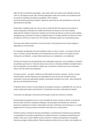 Além do setor industrial de tecnologia , outro setor onde vem sendo muito utilizada a fibra de
vidro é o de objetos de arte. São inúmeras aplicações neste ramo sendo uma excelente fonte
de renda em trabalhos de altíssima qualidade. Vitral, enfeites,
chaveiros,fontes,esculturas,mosaicos, desenhos sobre fibra de vidro,luminárias e muito mais.
Aproveite bem este filão.
Neste setor o trabalho pode ser com ou sem a manta de fibra.Há casos em que apenas a
resina preparada é colocada nos moldes de borracha de silicone ou de outro material
adequado.Os moldes em geral são copiados em borracha de silicone a partir de outros objetos
despejando-se a borracha de silicone cuidadosamente no modelo podendo ser diluída em óleo
de silicone (100%) com máximo de 10% de óleo. Entretanto podem ser comprados prontos.
Para quem tem talento este setor é muito promissor. Você poderá inovar criando objetos e
aplicações as mais diversas.
É o resultado da aplicação da resina poiliéster sobre o roving ,o tecido , ou manta de fibra de
vidro. A manta ou tecido são feitos com fios flexíveis de vidro A resina é um líquido viscoso
misturado a um diluente , a esta mistura adiciona-se um catalisador e um acelerador.
Há tipos de resinas que são apropriados para aplicações especiais, como resistência a ataques
de produtos químicos etc .O tipo de resina mais comum é chamada ortoftálica.Considere bem o
tipo de aplicação a que se destina o objeto que vai produzir e informe-se no seu fornecedor
sobre o tipo de resina mais adequado.
As resina comum , uso geral , destina-se à fabricação de móveis , tanques , barcos e muitas
outras.Existem resinas especiais para aplicações em que há risco de corrosão química
acentuado, outras para aplicações sujeitas a exposição constante à luz solar , auto extínguivel ,
alto grau de distorção térmica etc.
O diluente deixa a resina no ponto ideal de viscosidade enquanto o catalisador faz com que as
outras subsâncias reajam quimicamente .O acelerador aumenta a velocidade da reação .
O processo de aplicação é chamado de laminação e pode ser manual ou à pistola.
Na laminação empregamos uma ou mais camadas de manta, picada ou inteira, ou tecido de
fibra de vidro conforme a espessura desejada. Na laminação manual bate-se o pincel ou
passa-se a espátula com resina. A laminação manual é conhecida como hand lay-up , é usada
largamente em muitos processos industriais onde utiliza-se a manta inteira .
Existem mantas e tecidos de diversas densidades e características mecânicas que aplicadas
na quantidade de camadas especificada em tabelas fornecem a resistência especificada em
projeto. Visto que o nosso trabalho é para iniciantes e voltado principalmente à reparação,
indicaremos alguns dados práticos .Recomendamos ao leitor não se envolver com trabalho em
 
