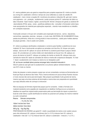 01. resina poliéster para uso geral ou específica para projetos especiais 02. manta ou tecido
(ou roving) 03. acelerador ( diminui o tempo da cura) naftenato ou coato de cobalto 04.
catalisador - mek ( iniciar a reação) 05. monômero de estireno ( diluente) 06. gel coat ( resina
com pigmento - cor , proteção , acabamento ) pode comprar pronto 07. carbonato de cálcio ou
talco industrial - fazer massa ( rigidez ,economia) 08 .thinner ( limpeza em geral) ou acetona 09
.desmoldante (PVAL spray , ceras , parafinas,celofane) obs : consultar o fornecedor sobre tipos
mais apropriados de material para aplicações especiais , visando mais resistência ou trabalho
em condições especiais..
Você pode comprar o kit que vem completo para reparação de barcos , carros , bijouterias,
carrocinhas, capacetes, piscinas , tanques , e muito mais. MATERIAL DE ACABAMENTO lixas,
pastas de polimento, tintas etc o roving picado é mais econômico , usado para moldes abertos
de peças grandes , mas é usado com pistola .
01. retirar os pedaços danificados e desbastar o contorno para facilitar a aderência do novo
material. 02. lixar o local aonde vai aplicar as camadas com lixa fina. 03. limpar com pano,
estopa , escova etc 04. aplicar um pouco de thinner ou acetona para limpar a peça e deixar
secar. 05. providenciar um contra molde com desmoldante se houver furo. 06. aplique um
pouco de resina no local 07. coloque um pedaço de manta ou tecido 08. coloque mais uma
camada de resina 09. repita as camadas de resina e manta até a espessura desejada. 10. lixar
1. fazer o acabamento com massa ou resina na cor desejada e polir
02 .se houver cavidade talvez precise empregar talco industrial misturado à
Obs:01.pode-se usar gel coat no acabamento e se preciso aplicar antidesmoldante . resina,
use 30 % mais ou menos.
Antes de preparar a resina prepare a peça que vai ser consertada e arranje as ferramentas em
local que fique ao alcance das mãos. Pois a resina endurece em pouco tempo ficando viscosa
e muito viscosa não serve para laminação. Não prepare quantidade muito grande de resina,
mesmo que seja uma área extensa de laminação a resina deve ser preparada em quantidade
que seja utilizada antes de começar a endurecer.
Não se esqueça do formato original das peças que for consertar , molde o formato com
material resistente como papelão etc respeitando os detalhes.Verifique se as curvaturas e
detalhes da superfície original serão preservados pela sua laminação de reparo e preencha o
local de onde retirou a parte danificada do recheio se possível com pedaço do mesmo material
ou outro compatível.
Resina Demais componentes
- 1% 3% 5% 10%
100ml 1ml3ml 5ml 10ml
300ml 3ml9ml 15ml 30ml
500 g 5g 15g 25g 50g
PREPARAÇÃO DA RESINA uso geral 01. medir a quantidade de resina a ser usada ( pouca
para não endurecer) 02. colocar o monômero (de 3 a 10 %) misturar bem 03. colocar o
catalisador- mek (de 1 a 3 %) misturar bem 04. colocar o acelerador - misturar ( 1 a 2 % )
 