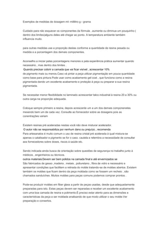 Exemplos de medidas de dosagem ml- mililitro g - grama
Cuidado para não esquecer os componentes da fórmula , aumente ou diminua um pouquinho (
dentro dos limites)alguns deles até chegar ao ponto. A temperatura ambiente também
influencia muito.
para outras medidas use a proporção destas conforme a quantidade de resina pesada ou
medida e a porcentagem dos demais componentes.
Aconselho a iniciar pelas porcentagens menores e pela experiência prática aumentar quando
necessário , mas dentro dos limites .
Quando precisar colorir a camada que vai ficar visível , acrescentar 10%
de pigmento mais ou menos.Caso vá pintar a peça utilizar pigmentação em pouca quantidade
como base para pintura.Pode usar como acabamento gel coat , que funciona como a resina
pigmentada dando um excelente acabamento e proteção à peça ou preparar a sua resina
pigmentada.
Se necessitar menor flexibilidade no laminado acrescentar talco industrial à resina 20 a 30% ou
outra carga na proporção adequada.
Coloque sempre primeiro a resina, depois acrescente um a um dos demais componenetes
mexendo bem um de cada vez. Consulte ao fornecedor sobre as dosagens pois as
conentrações variam
Existem resinas pré aceleradas nestas você não deve misturar acelerador.
O autor não se responsabiliza por nenhum dano ou prejuízo , recomenda
Para artesanatos é muito comum o uso de resina cristal pré acelerada à qual mistura-se
apenas o catalisador e pigmento se for o caso. cautela e relembra a necessidade de consultar
aos fornecedores sobre doses, riscos à saúde etc.
Sendo indicada ainda busca de orientação sobre questões de segurança no trabalho junto à
médicos , engenheiros ou técnicos.
outros materiais Devem ser bem polidos na camada final e até envernizados se
São fabricados de gesso ,madeira , metais , poliuretano , fibra de vidro e necessário e
apresentar condições que facilitem a retirada do molde tratando-se de moldes abertos .Existem
também os moldes que ficam dentro da peça moldada como se fossem um recheio , são
chamados sanduíches .Muitos moldes para peças comuns podemos comprar prontos .
Pode-se produzir moldes em fiber glass a partir de peças usadas, desde que adequadamente
preparadas para isto. Estas peças devem ser reparadas e receber um excelente acabamento
com uma boa camada de resina e polimento.É preciso estar atento para as dimensões e
características da peça a ser moldada analisando de que modo utilizar o seu molde.Ver
preparação e consertos.
 