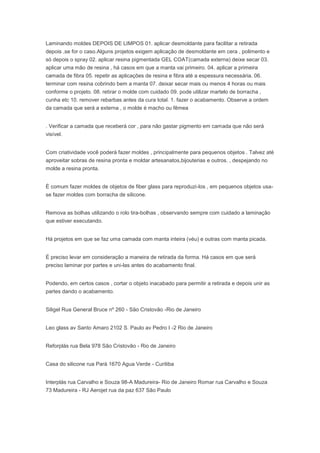 Laminando moldes DEPOIS DE LIMPOS 01. aplicar desmoldante para facilitar a retirada
depois ,se for o caso.Alguns projetos exigem aplicação de desmoldante em cera , polimento e
só depois o spray 02. aplicar resina pigmentada GEL COAT(camada externa) deixe secar 03.
aplicar uma mão de resina , há casos em que a manta vai primeiro. 04. aplicar a primeira
camada de fibra 05. repetir as aplicações de resina e fibra até a espessura necessária. 06.
terminar com resina cobrindo bem a manta 07. deixar secar mais ou menos 4 horas ou mais
conforme o projeto. 08. retirar o molde com cuidado 09. pode utilizar martelo de borracha ,
cunha etc 10. remover rebarbas antes da cura total. 1. fazer o acabamento. Observe a ordem
da camada que será a externa , o molde é macho ou fêmea
. Verificar a camada que receberá cor , para não gastar pigmento em camada que não será
visível.
Com criatividade você poderá fazer moldes , principalmente para pequenos objetos . Talvez até
aproveitar sobras de resina pronta e moldar artesanatos,bijouterias e outros. , despejando no
molde a resina pronta.
É comum fazer moldes de objetos de fiber glass para reproduzi-los , em pequenos objetos usa-
se fazer moldes com borracha de silicone.
Remova as bolhas utilizando o rolo tira-bolhas , observando sempre com cuidado a laminação
que estiver executando.
Há projetos em que se faz uma camada com manta inteira (véu) e outras com manta picada.
É preciso levar em consideração a maneira de retirada da forma. Há casos em que será
preciso laminar por partes e uni-las antes do acabamento final.
Podendo, em certos casos , cortar o objeto inacabado para permitir a retirada e depois unir as
partes dando o acabamento.
Siligel Rua General Bruce nº 260 - São Cristovão -Rio de Janeiro
Leo glass av Santo Amaro 2102 S. Paulo av Pedro I -2 Rio de Janeiro
Reforplás rua Bela 978 São Cristovão - Rio de Janeiro
Casa do silicone rua Pará 1670 Agua Verde - Curitiba
Interplás rua Carvalho e Souza 98-A Madureira- Rio de Janeiro Romar rua Carvalho e Souza
73 Madureira - RJ Aerojet rua da paz 637 São Paulo
 