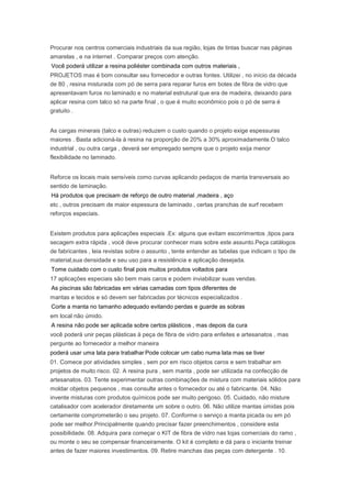 Procurar nos centros comerciais industriais da sua região, lojas de tintas buscar nas páginas
amarelas , e na internet . Comparar preços com atenção.
Você poderá utilizar a resina poliéster combinada com outros materiais ,
PROJETOS mas é bom consultar seu fornecedor e outras fontes. Utilizei , no início da década
de 80 , resina misturada com pó de serra para reparar furos em botes de fibra de vidro que
apresentavam furos no laminado e no material estrutural que era de madeira, deixando para
aplicar resina com talco só na parte final , o que é muito econômico pois o pó de serra é
gratuito .
As cargas minerais (talco e outras) reduzem o custo quando o projeto exige espessuras
maiores . Basta adicioná-la à resina na proporção de 20% a 30% aproximadamente.O talco
industrial , ou outra carga , deverá ser empregado sempre que o projeto exija menor
flexibilidade no laminado.
Reforce os locais mais sensíveis como curvas aplicando pedaços de manta transversais ao
sentido de laminação.
Há produtos que precisam de reforço de outro material ,madeira , aço
etc , outros precisam de maior espessura de laminado , certas pranchas de surf recebem
reforços especiais.
Existem produtos para aplicações especiais .Ex: alguns que evitam escorrimentos ,tipos para
secagem extra rápida , você deve procurar conhecer mais sobre este assunto.Peça catálogos
de fabricantes , leia revistas sobre o assunto , tente entender as tabelas que indicam o tipo de
material,sua densidade e seu uso para a resistência e aplicação desejada.
Tome cuidado com o custo final pois muitos produtos voltados para
17 aplicações especiais são bem mais caros e podem inviabilizar suas vendas.
As piscinas são fabricadas em várias camadas com tipos diferentes de
mantas e tecidos e só devem ser fabricadas por técnicos especializados .
Corte a manta no tamanho adequado evitando perdas e guarde as sobras
em local não úmido.
A resina não pode ser aplicada sobre certos plásticos , mas depois da cura
você poderá unir peças plásticas à peça de fibra de vidro para enfeites e artesanatos , mas
pergunte ao fornecedor a melhor maneira
poderá usar uma lata para trabalhar Pode colocar um cabo numa lata mas se tiver
01. Comece por atividades simples , sem por em risco objetos caros e sem trabalhar em
projetos de muito risco. 02. A resina pura , sem manta , pode ser utilizada na confecção de
artesanatos. 03. Tente experimentar outras combinações de mistura com materiais sólidos para
moldar objetos pequenos , mas consulte antes o fornecedor ou até o fabricante. 04. Não
invente misturas com produtos químicos pode ser muito perigoso. 05. Cuidado, não misture
catalisador com acelerador diretamente um sobre o outro. 06. Não utilize mantas úmidas pois
certamente comprometerão o seu projeto. 07. Conforme o serviço a manta picada ou em pó
pode ser melhor.Principalmente quando precisar fazer preenchimentos , considere esta
possibilidade. 08. Adquira para começar o KIT de fibra de vidro nas lojas comerciais do ramo ,
ou monte o seu se compensar financeiramente. O kit é completo e dá para o iniciante treinar
antes de fazer maiores investimentos. 09. Retire manchas das peças com detergente . 10.
 