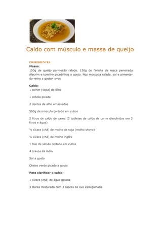 Caldo com músculo e massa de queijo
INGREDIENTES
Massa:
150g de queijo parmesão ralado. 150g de farinha de rosca peneirada
Alecrim e tomilho picadinhos a gosto. Noz moscada ralada, sal e pimenta-
do-reino a gosto4 ovos
Caldo:
1 colher (sopa) de óleo
1 cebola picada
2 dentes de alho amassados
500g de músculo cortado em cubos
2 litros de caldo de carne (2 tabletes de caldo de carne dissolvidos em 2
litros e água)
½ xícara (chá) de molho de soja (molho shoyo)
¼ xícara (chá) de molho inglês
1 talo de salsão cortado em cubos
4 cravos da índia
Sal a gosto
Cheiro verde picado a gosto
Para clarificar o caldo:
1 xícara (chá) de água gelada
3 claras misturada com 3 cascas de ovo esmigalhada
 