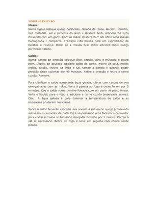 MODO DE PREPARO
Massa:
Numa tigela coloque queijo parmesão, farinha de rosca, alecrim, tomilho,
noz moscada, sal e pimenta-do-reino e misture bem. Adicione os ovos
mexendo com um garfo. Com as mãos, misture bem até obter uma massa
homogênea e compacta. Transfira esta massa para um espremedor de
batatas e reserve. Dica: se a massa ficar mole adicione mais queijo
parmesão ralado.
Caldo:
Numa panela de pressão coloque óleo, cebola, alho e músculo e doure
bem. Depois de dourado adicione caldo de carne, molho de soja, molho
inglês, salsão, cravos da índia e sal, tampe a panela e quando pegar
pressão deixe cozinhar por 40 minutos. Retire a pressão e retire a carne
cozida. Reserve.
Para clarificar o caldo acrescente água gelada, claras com cascas de ovo
esmigalhadas com as mãos. Volte à panela ao fogo e deixe ferver por 5
minutos. Coe o caldo numa peneira forrada com um pano de prato limpo.
Volte o liquido para o fogo e adicione a carne cozida (reservada acima).
Obs.: A água gelada é para diminuir a temperatura do caldo e as
impurezas grudarem nas claras.
Sobre o caldo fervente esprema aos poucos a massa de queijo (reservada
acima no espremedor de batatas) e vá passando uma faca no espremedor
para cortar a massa no tamanho desejado. Cozinhe por 1 minuto. Corrija o
sal se necessário. Retire do fogo e sirva em seguida com cheiro verde
picado.
 