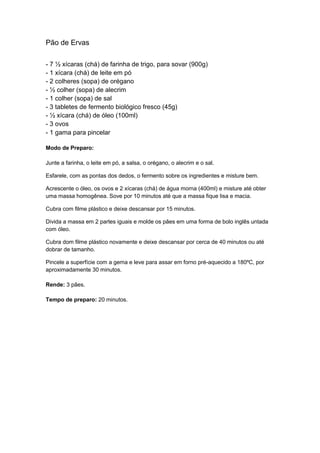 Pão de Ervas
- 7 ½ xícaras (chá) de farinha de trigo, para sovar (900g)
- 1 xícara (chá) de leite em pó
- 2 colheres (sopa) de orégano
- ½ colher (sopa) de alecrim
- 1 colher (sopa) de sal
- 3 tabletes de fermento biológico fresco (45g)
- ½ xícara (chá) de óleo (100ml)
- 3 ovos
- 1 gama para pincelar
Modo de Preparo:
Junte a farinha, o leite em pó, a salsa, o orégano, o alecrim e o sal.
Esfarele, com as pontas dos dedos, o fermento sobre os ingredientes e misture bem.
Acrescente o óleo, os ovos e 2 xícaras (chá) de água morna (400ml) e misture até obter
uma massa homogênea. Sove por 10 minutos até que a massa fique lisa e macia.
Cubra com filme plástico e deixe descansar por 15 minutos.
Divida a massa em 2 partes iguais e molde os pães em uma forma de bolo inglês untada
com óleo.
Cubra dom filme plástico novamente e deixe descansar por cerca de 40 minutos ou até
dobrar de tamanho.
Pincele a superfície com a gema e leve para assar em forno pré-aquecido a 180ºC, por
aproximadamente 30 minutos.
Rende: 3 pães.
Tempo de preparo: 20 minutos.
 