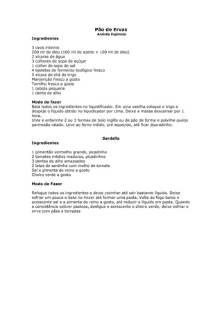 Pão de Ervas
Andréa Espínola
Ingredientes
3 ovos inteiros
200 ml de óleo (100 ml de azeite + 100 ml de óleo)
2 xícaras de água
3 colheres de sopa de açúçar
1 colher de sopa de sal
4 tabletes de fermento biológico fresco
5 xícara de chá de trigo
Manjerição fresco a gosto
Tomilho fresco a gosto
1 cebola pequena
1 dente de alho
Modo de fazer
Bata todos os ingredientes no liquidificador. Em uma vasilha coloque o trigo e
despeje o líquido obtido no liquidicador por cima. Deixe a massa descansar por 1
hora.
Unte e enfarinhe 2 ou 3 formas de bolo inglês ou de pão de forma e polvilhe queijo
parmesão ralado. Leve ao forno médio, pré aquecido, até ficar douradinho.
Sardella
Ingredientes
1 pimentão vermelho grande, picadinho
2 tomates médios maduros, picadinhos
3 dentes de alho amassados
2 latas de sardinha com molho de tomate
Sal e pimenta do reino a gosto
Cheiro verde a gosto
Modo de Fazer
Refogue todos os ingredientes e deixe cozinhar até sair bastante líquido. Deixe
esfriar um pouco e bata no mixer até formar uma pasta. Volte ao fogo baixo e
acrescente sal e a pimenta do reino a gosto, até reduzir o líquido em pasta. Quando
a consistência estiver pastosa, desligue e acrescente o cheiro verde, deixe esfriar e
sirva com pães e torradas
 