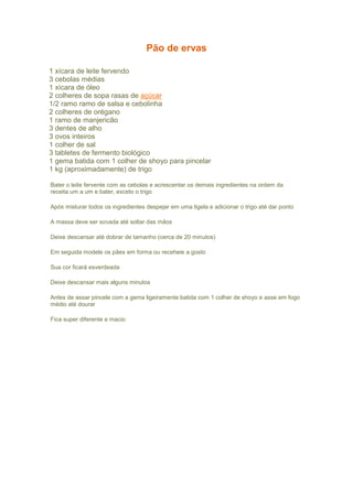 Pão de ervas
 Ingredientes
1 xícara de leite fervendo
3 cebolas médias
1 xícara de óleo
2 colheres de sopa rasas de açúcar
1/2 ramo ramo de salsa e cebolinha
2 colheres de orégano
1 ramo de manjericão
3 dentes de alho
3 ovos inteiros
1 colher de sal
3 tabletes de fermento biológico
1 gema batida com 1 colher de shoyo para pincelar
1 kg (aproximadamente) de trigo
Bater o leite fervente com as cebolas e acrescentar os demais ingredientes na ordem da
receita um a um e bater, exceto o trigo
Após misturar todos os ingredientes despejar em uma tigela e adicionar o trigo até dar ponto
A massa deve ser sovada até soltar das mãos
Deixe descansar até dobrar de tamanho (cerca de 20 minutos)
Em seguida modele os pães em forma ou receheie a gosto
Sua cor ficará esverdeada
Deixe descansar mais alguns minutos
Antes de assar pincele com a gema ligeiramente batida com 1 colher de shoyo e asse em fogo
médio até dourar
Fica super diferente e macio
 